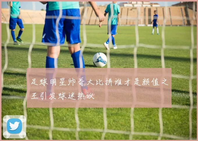 足球明星帅哥大比拼谁才是颜值之王引发球迷热议