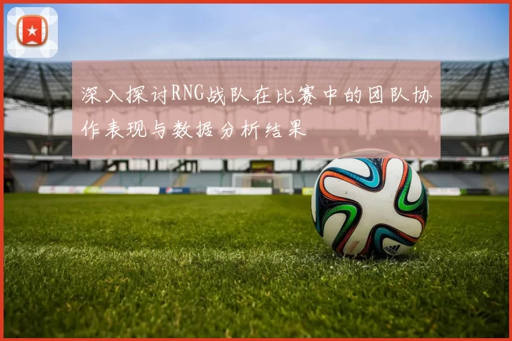 深入探讨RNG战队在比赛中的团队协作表现与数据分析结果