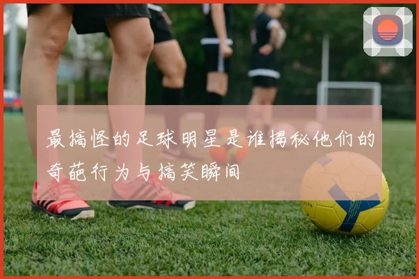 最搞怪的足球明星是谁揭秘他们的奇葩行为与搞笑瞬间