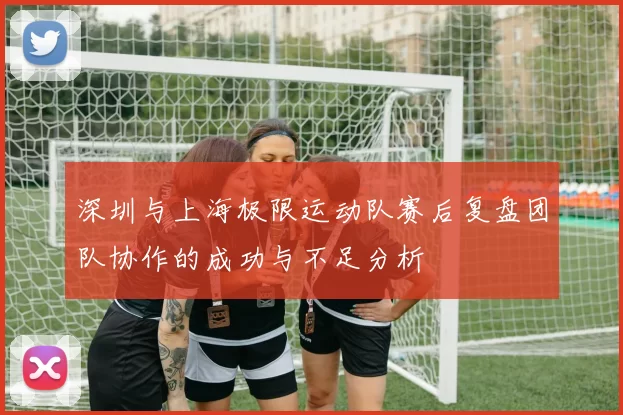 深圳与上海极限运动队赛后复盘团队协作的成功与不足分析