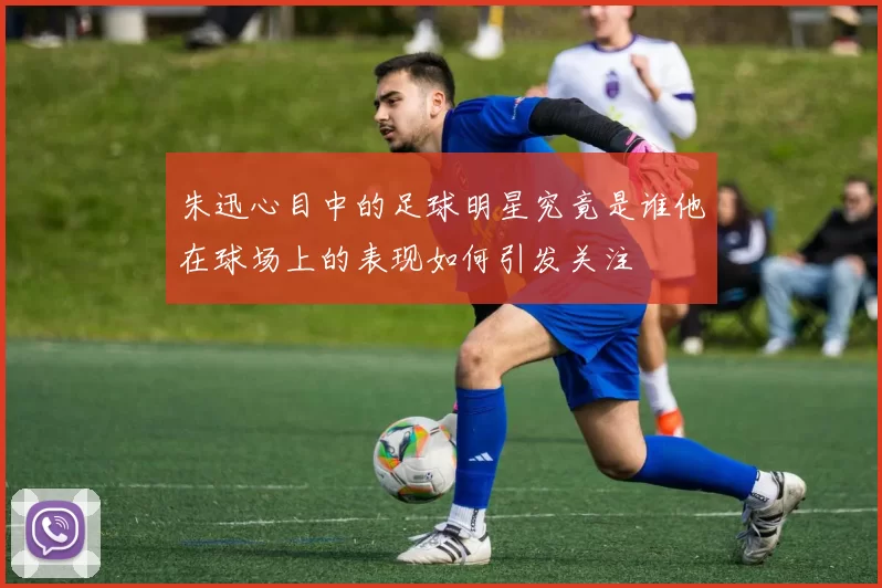 朱迅心目中的足球明星究竟是谁他在球场上的表现如何引发关注