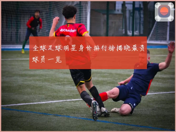 全球足球明星身价排行榜揭晓最贵球员一览
