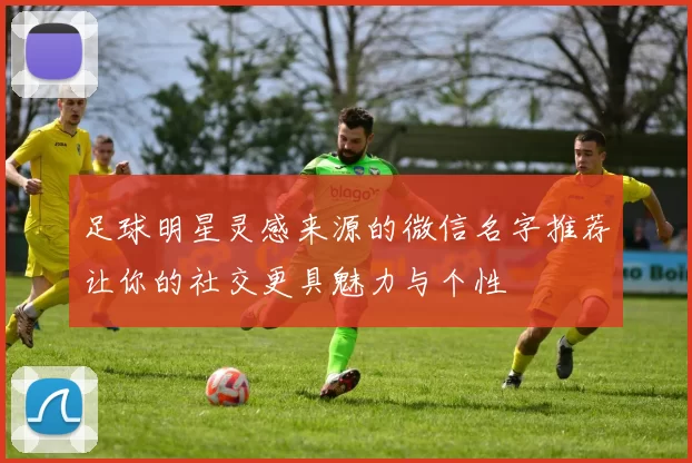 足球明星灵感来源的微信名字推荐让你的社交更具魅力与个性