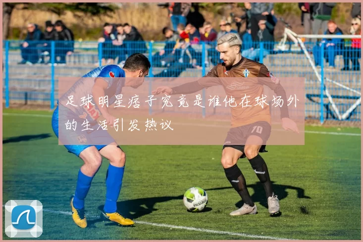 足球明星痞子究竟是谁他在球场外的生活引发热议