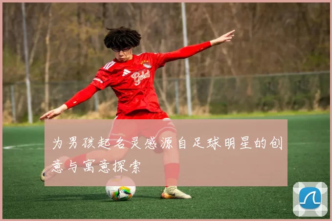 为男孩起名灵感源自足球明星的创意与寓意探索