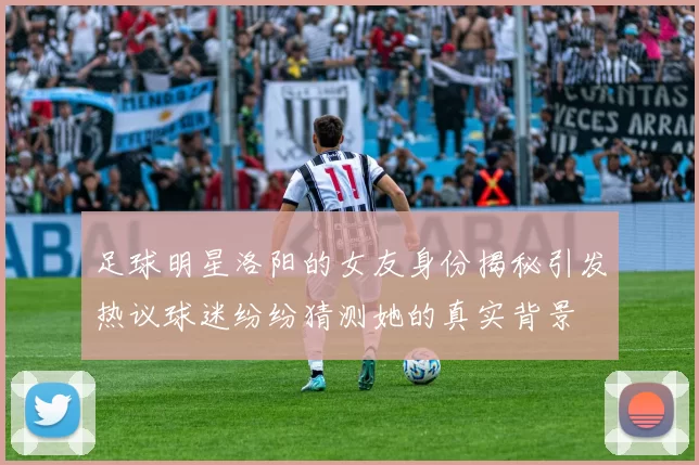 足球明星洛阳的女友身份揭秘引发热议球迷纷纷猜测她的真实背景