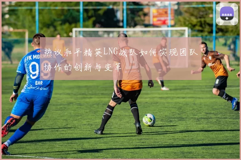 热议和平精英LNG战队如何实现团队协作的创新与变革