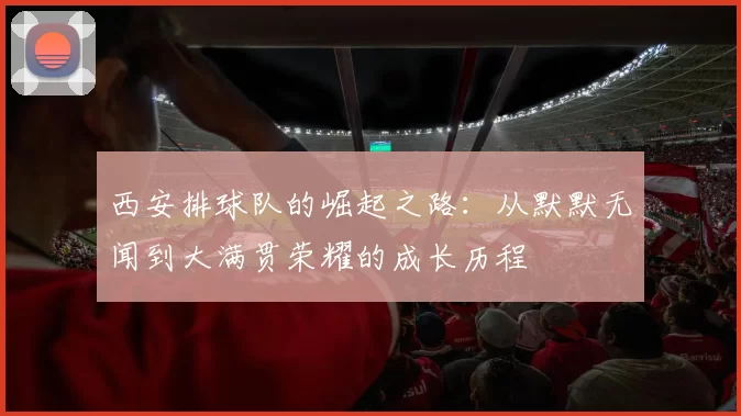 西安排球队的崛起之路：从默默无闻到大满贯荣耀的成长历程