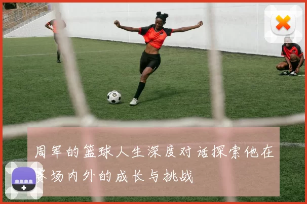 周军的篮球人生深度对话探索他在赛场内外的成长与挑战