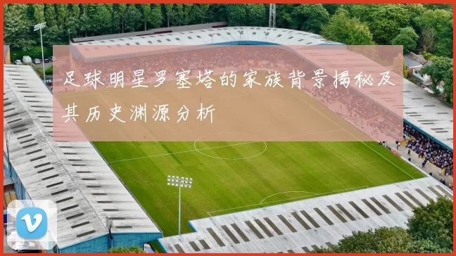 足球明星罗塞塔的家族背景揭秘及其历史渊源分析