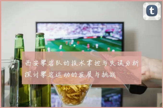 西安攀岩队的技术掌控与失误分析探讨攀岩运动的发展与挑战