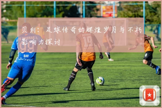贝利：足球传奇的辉煌岁月与不朽影响力探讨