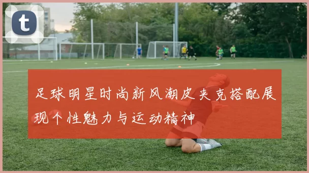 足球明星时尚新风潮皮夹克搭配展现个性魅力与运动精神