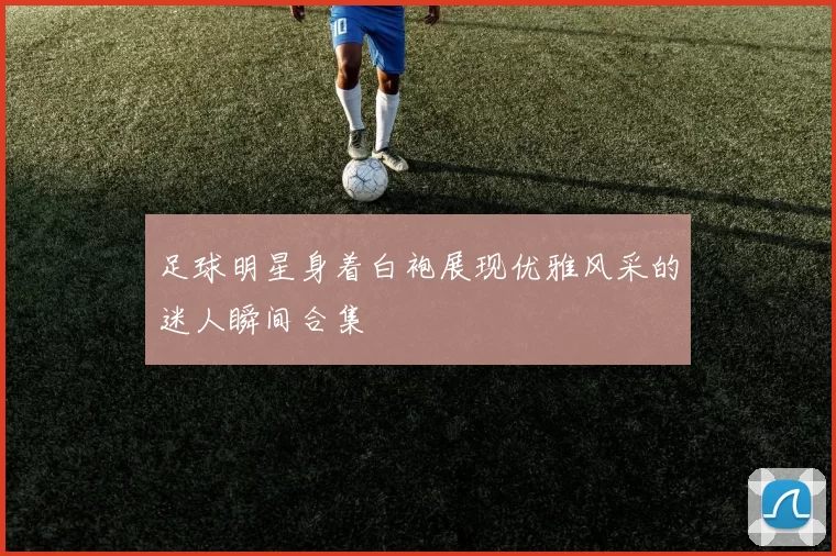足球明星身着白袍展现优雅风采的迷人瞬间合集