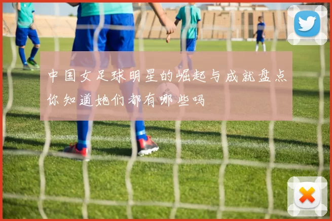 中国女足球明星的崛起与成就盘点你知道她们都有哪些吗