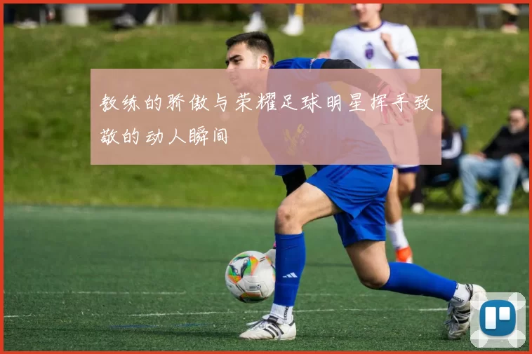 教练的骄傲与荣耀足球明星挥手致敬的动人瞬间