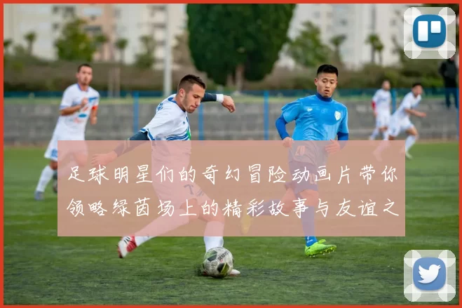 足球明星们的奇幻冒险动画片带你领略绿茵场上的精彩故事与友谊之旅