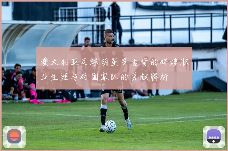 澳大利亚足球明星罗吉奇的辉煌职业生涯与对国家队的贡献解析