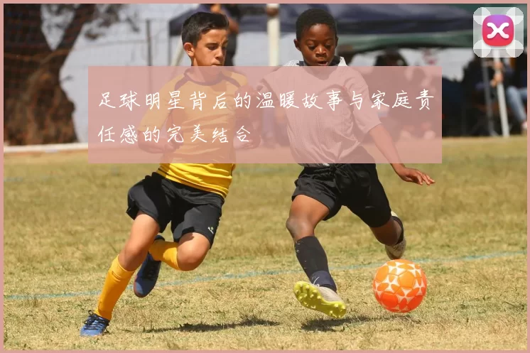 足球明星背后的温暖故事与家庭责任感的完美结合
