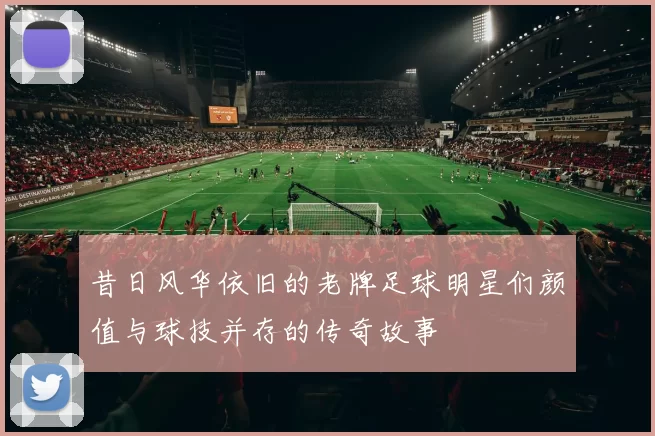 昔日风华依旧的老牌足球明星们颜值与球技并存的传奇故事