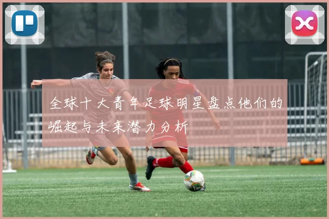 全球十大青年足球明星盘点他们的崛起与未来潜力分析