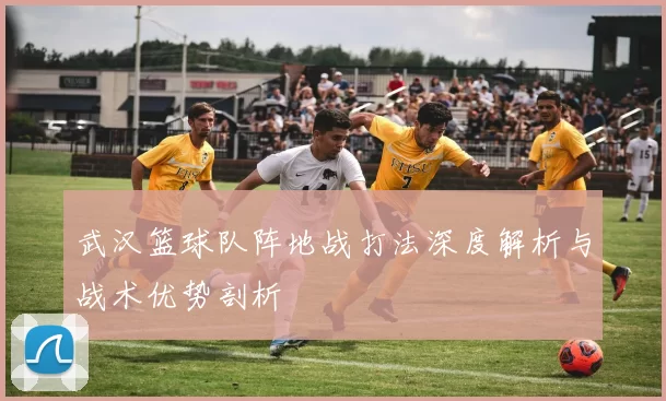 武汉篮球队阵地战打法深度解析与战术优势剖析