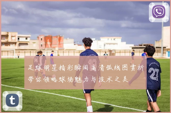 足球明星精彩瞬间高清弧线图赏析带你领略球场魅力与技术之美