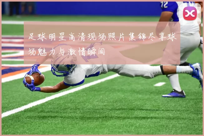 足球明星高清现场照片集锦尽享球场魅力与激情瞬间