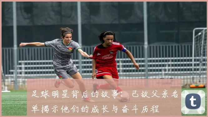 足球明星背后的故事：已故父亲名单揭示他们的成长与奋斗历程