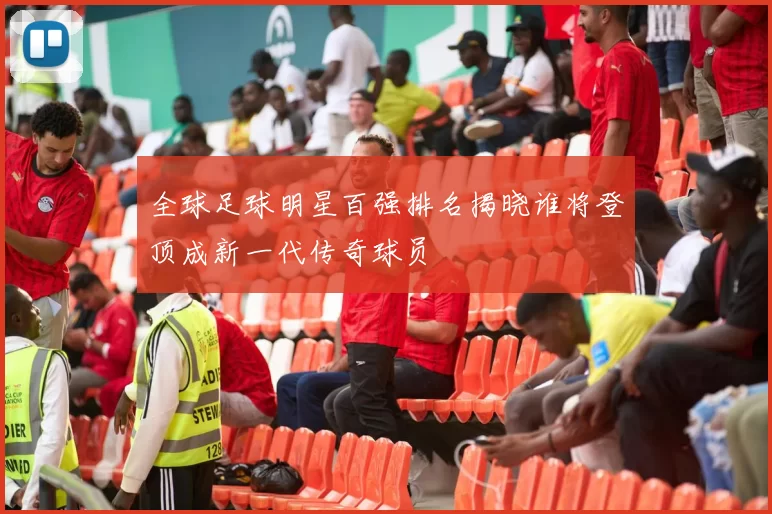全球足球明星百强排名揭晓谁将登顶成新一代传奇球员