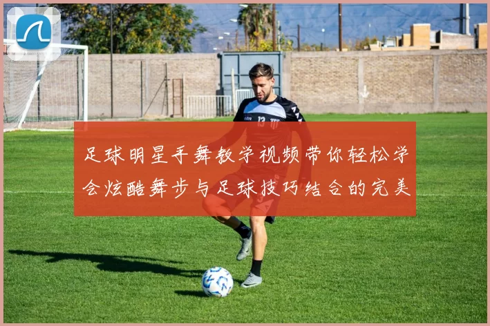 足球明星手舞教学视频带你轻松学会炫酷舞步与足球技巧结合的完美表演