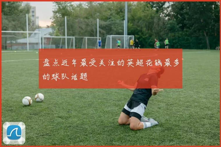 盘点近年最受关注的英超花钱最多的球队话题