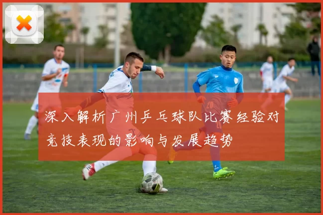 深入解析广州乒乓球队比赛经验对竞技表现的影响与发展趋势