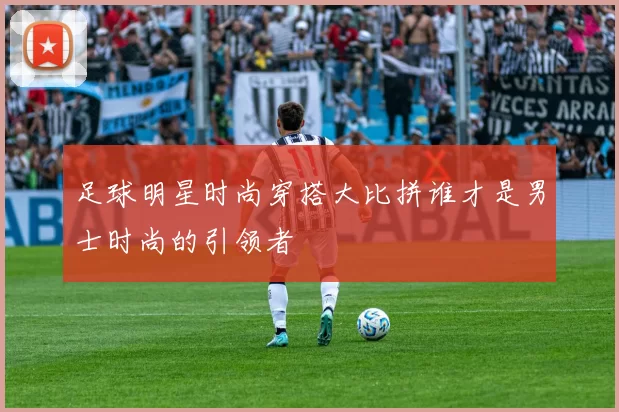 足球明星时尚穿搭大比拼谁才是男士时尚的引领者