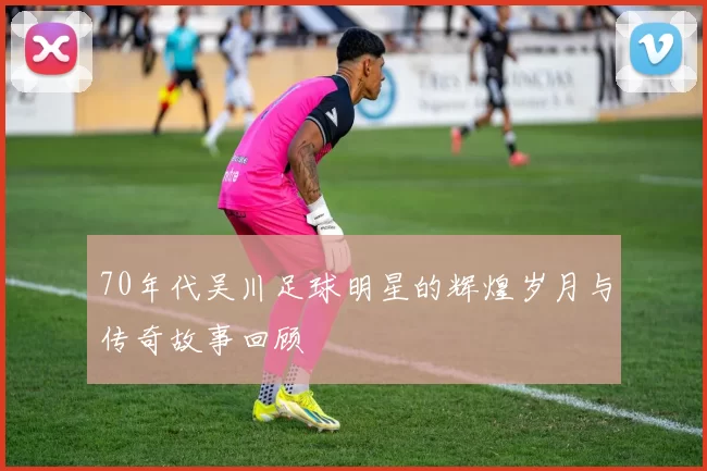 70年代吴川足球明星的辉煌岁月与传奇故事回顾